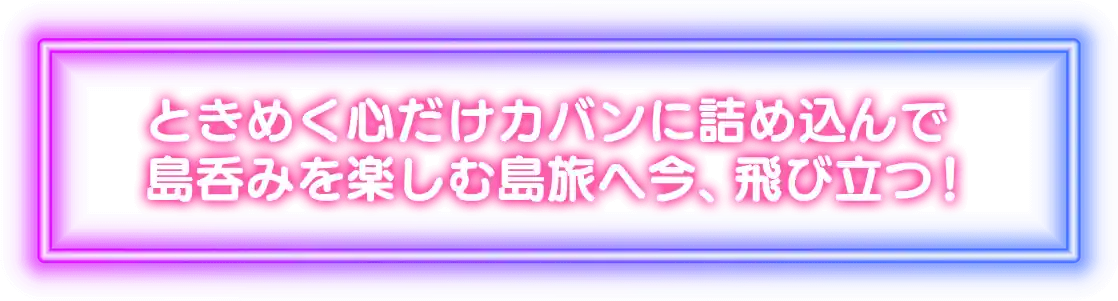 ときめく心だけカバンに詰め込んで島呑みを楽しむ島旅へ今、飛び立つ！